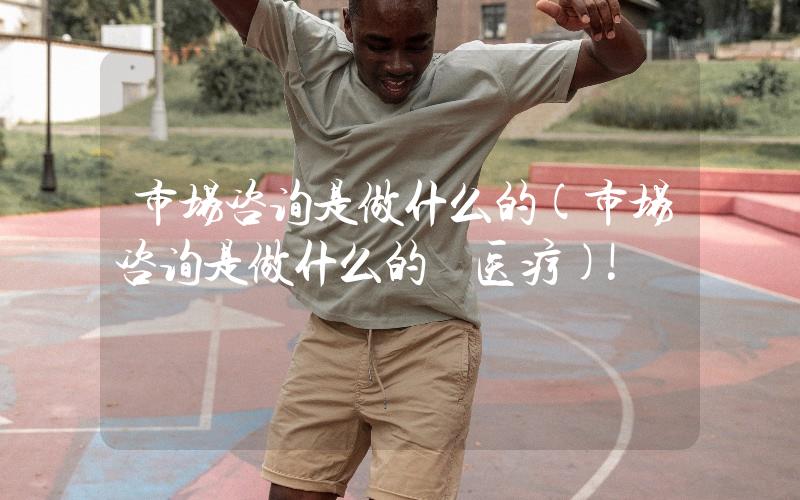 市場(chǎng)咨詢是做什么的(市場(chǎng)咨詢是做什么的 醫(yī)療)